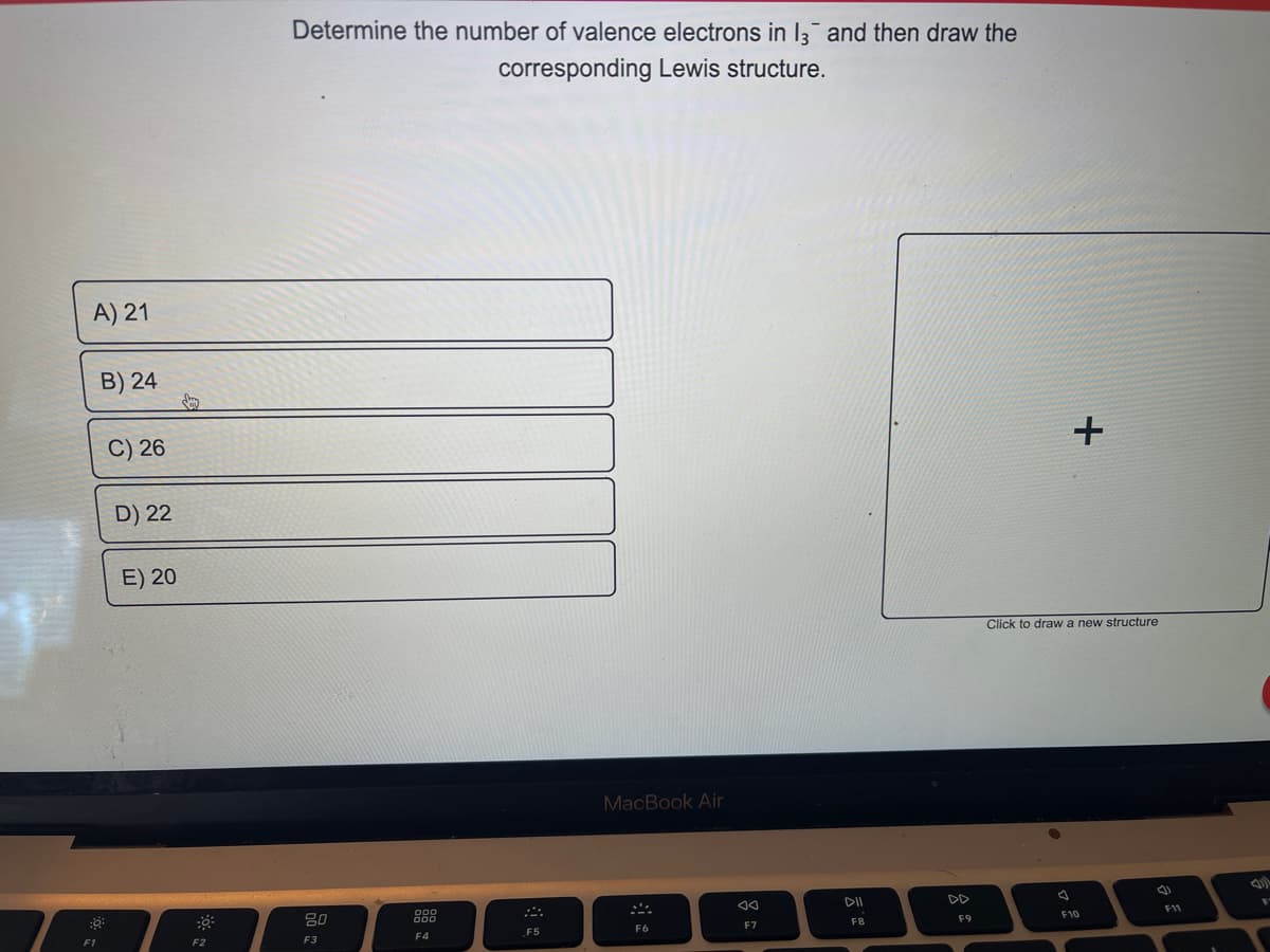 A) 21
B) 24
:0³:
F1
C) 26
D) 22
E) 20
S
F2
Determine the number of valence electrons in 13 and then draw the
corresponding Lewis structure.
80
F3
200
F4
F5
MacBook Air
F6
JA
F7
DII
F8
F9
+
Click to draw a new structure
B
F10
F11