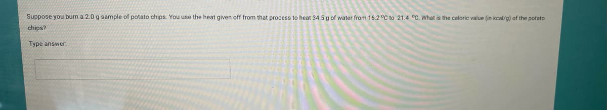 Suppose you burn a 2.0 g sample of potato chips. You use the heat given off from that process to heat 34.5 g of water from 16.2 °C to 21.4 °C. What is the caloric value (in kcal/g) of the potato
chips?
Type answer: