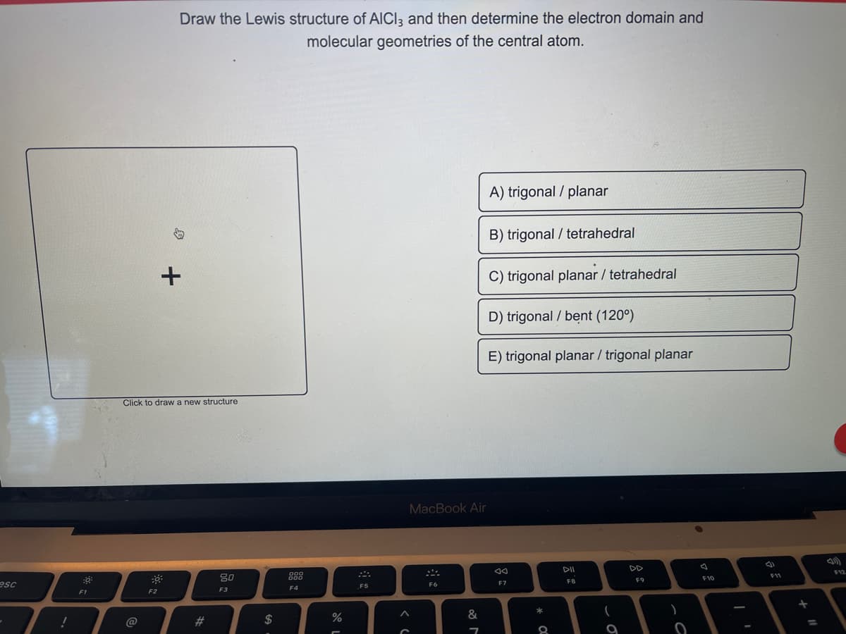 esc
!
:8:
F1
@
Draw the Lewis structure of AICI, and then determine the electron domain and
molecular geometries of the central atom.
Click to draw a new structure
F2
+
#
80
F3
$
900
000
F4
%
F5
MacBook Air
F6
&
7
A) trigonal / planar
B) trigonal/tetrahedral
C) trigonal planar / tetrahedral
D) trigonal / bent (120°)
E) trigonal planar / trigonal planar
Ad
F7
*
8
100
DII
F8
(
9
F9
F10
F11
)
+
E AA
0
=