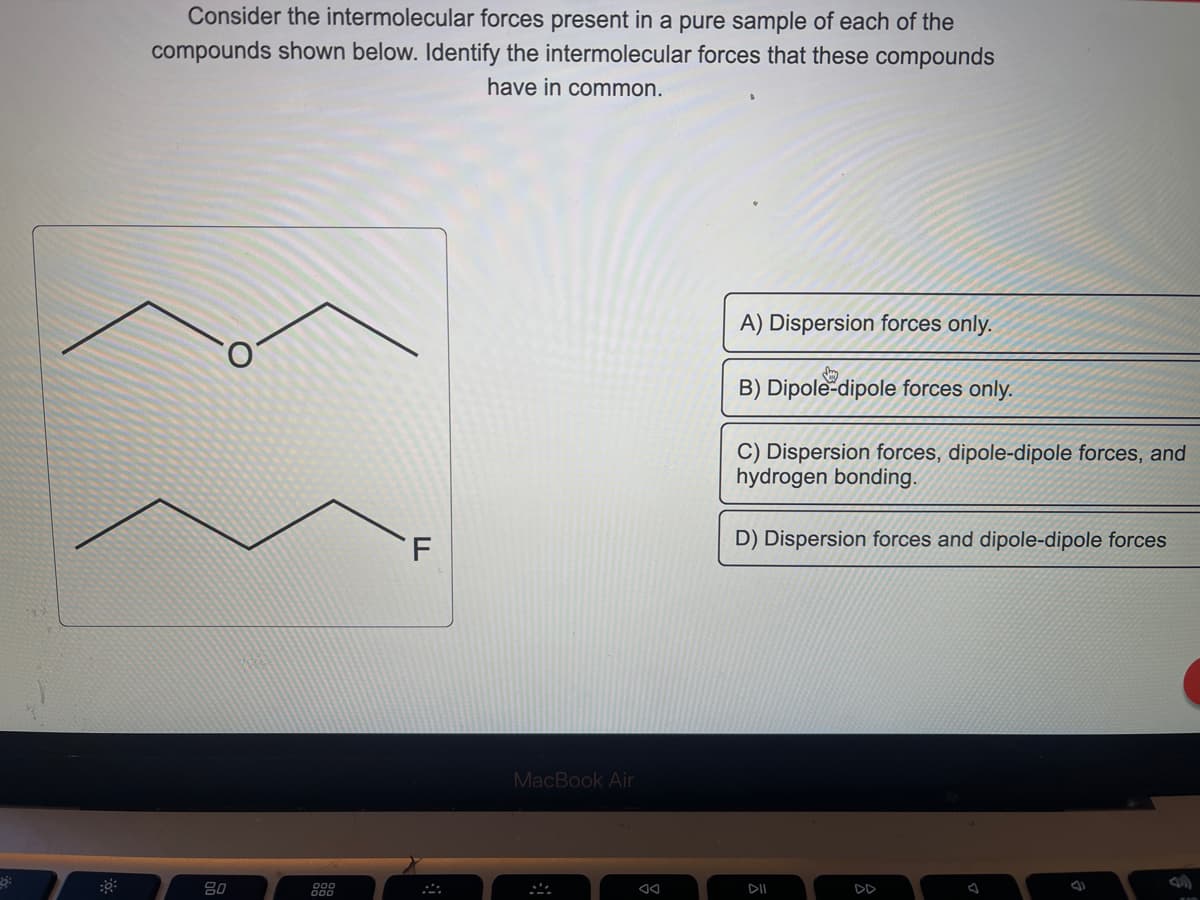 Consider the intermolecular forces present in a pure sample of each of the
compounds shown below. Identify the intermolecular forces that these compounds
have in common.
80
888
F
MacBook Air
AA
A) Dispersion forces only.
day
B) Dipole-dipole forces only.
C) Dispersion forces, dipole-dipole forces, and
hydrogen bonding.
D) Dispersion forces and dipole-dipole forces
DII
DD
A