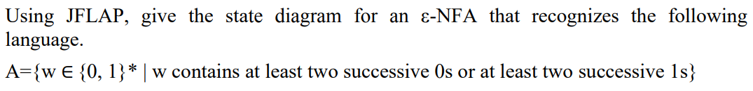 Using JFLAP, give the state diagram for an e-NFA that recognizes the following
language.
A={w € {0, 1}* | w contains at least two successive Os or at least two successive 1s}
