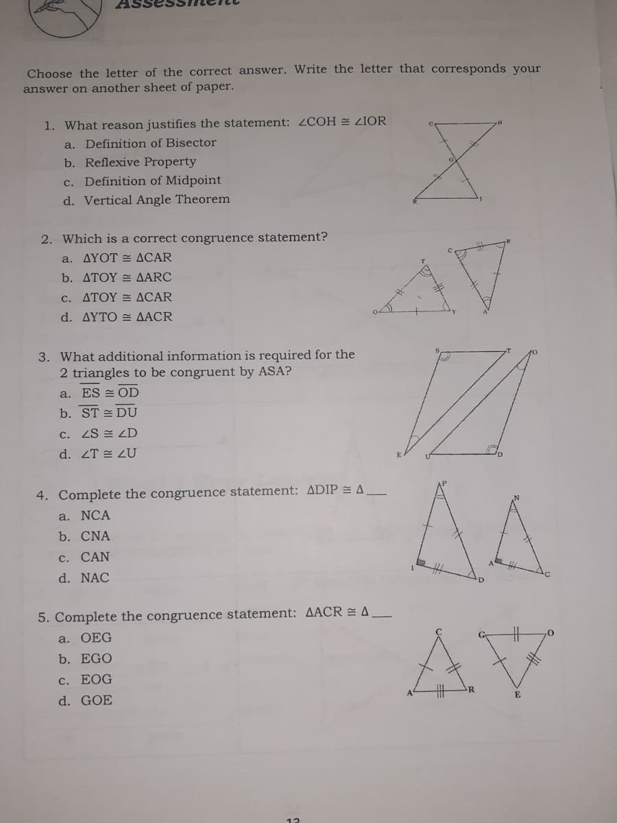 Choose the letter of the correct answer. Write the letter that corresponds your
answer on another sheet of paper.
1. What reason justifies the statement: 2COH ZIOR
a. Definition of Bisector
b. Reflexive Property
c. Definition of Midpoint
d. Vertical Angle Theorem
2. Which is a correct congruence statement?
a. AYOT = ACAR
b. ATOY = AARC
c. ΔΤΟΥ ΔCAR
d. ΔΥΤΟ ΔACR
3. What additional information is required for the
2 triangles to be congruent by ASA?
a. ES = OD
b. ST = DU
c. ZS = LD
d. ZT = LU
AA
4. Complete the congruence statement: ADIP A
a. NCA
b. CNA
c. CAN
d. NAC
5. Complete the congruence statement: AACR = A.
AV
a. OEG
b. EGO
C. EOG
R
d. GOE
