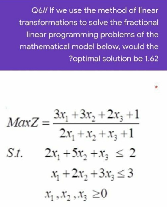 Q6// If we use the method of linear
transformations to solve the fractional
linear programming problems of the
mathematical model below, would the
?optimal solution be 1.62
3x, +3x, +2x; +1
2x, +x, +.X; +1
MaxZ =
S.t.
2.x, +5x, +x; < 2
Xị +2x, +3.x; < 3
