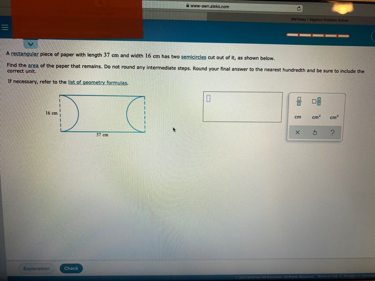 A www-awn.aleks.com
Mathway | Algebra Problem Solver
A rectangular piece of paper with length 37 cm and width 16 cm has two semicircles cut out of it, as shown below.
Find the area of the paper that remains. Do not round any intermediate steps. Round your final answer to the nearest hundredth and be sure to include the
correct unit.
If necessary, refer to the list of geometry formulas.
16 cm
ст
cm?
cm
37 cm
Explanation
Check
2021 McGraw Hill Education All Rights Reserved
Terms of Use Privacy Accessit
