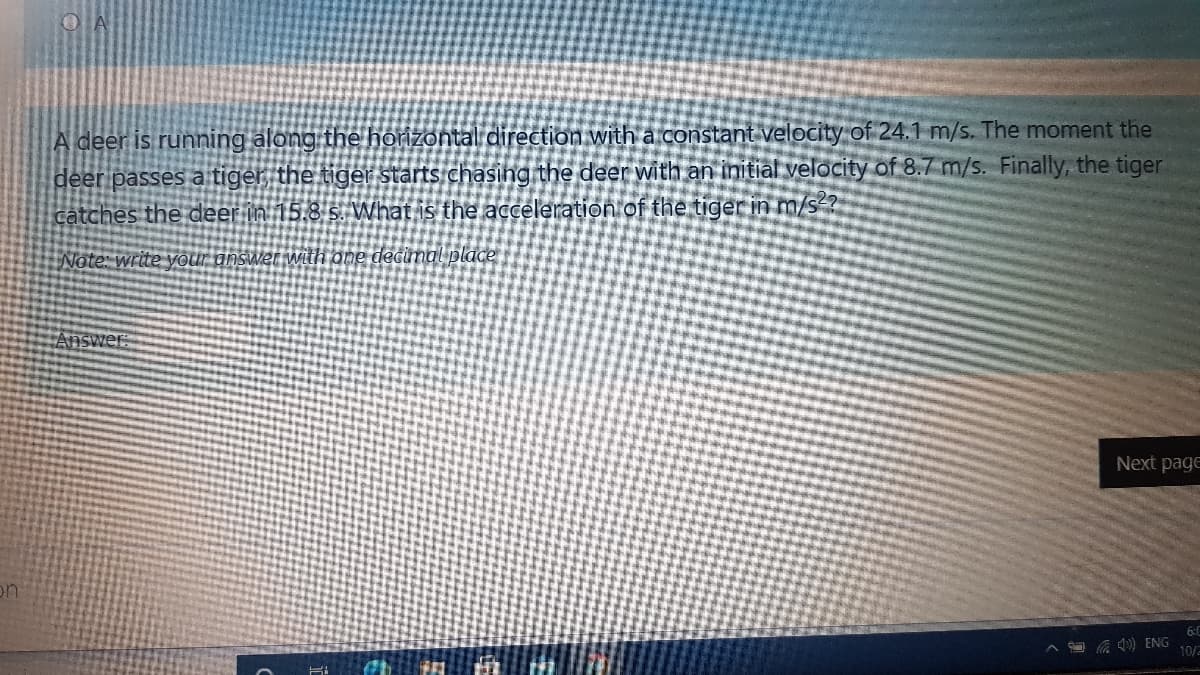 O A
A deer is running along the horizontal direction with a constant velocity of 24.1 m/s. The moment the
deer passes a tiger the tiger starts chasing the deer with an initial velocity of 8.7 m/s. Finally, the tiger
catches the deer in 15.8 s. What is the acceleration of the tiger in m/s-?
Note: write your answer with one decimal place
Answer
Next page
on
6:0
^ a ) ENG
10/2
