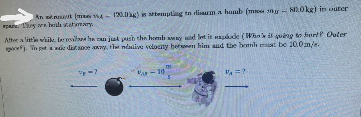 An astronaut (mass mA = 120.0 kg) is attempting to disarm a bomb (mass mg = 80.0 kg) in outer
space. They are both stationary.
After a little while, he realizes he can just push the bomb away and let it explode (Who's it going to hurt? Outer
space?). To get a safe distance away, the relative velocity between him and the bomb must be 10.0 m/s.
VB = ?
UB
VAR 10-
24 = ?