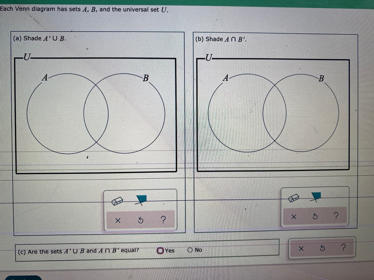 Each Venn diagram has sets A, B, and the universal set U.
(a) Shade A'U B.
(b) Shade A N B'.
-U-
-U-
B
A-
(c) Are the sets A'U B and AN B' equal?
O Yes
O No
