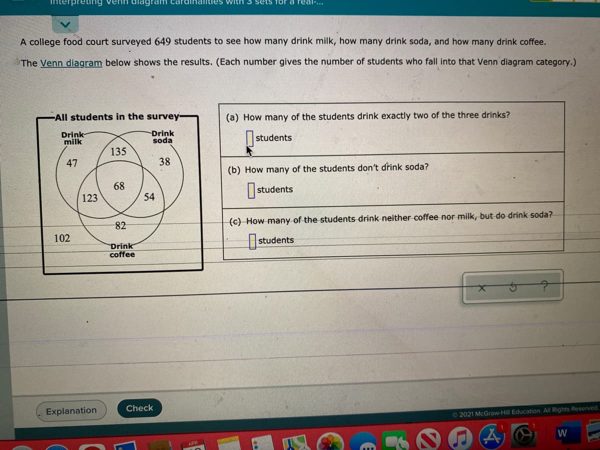 iterpreting venh diagr
with 3 sets for a real-...
A college food court surveyed 649 students to see how many drink milk, how many drink soda, and how many drink coffee.
The Venn diagram below shows the results. (Each number gives the number of students who fall into that Venn diagram category.)
All students in the survey-
(a) How many of the students drink exactly two of the three drinks?
Drink
milk
Drink
soda
|students
135
47
38
(b) How many of the students don't drink soda?
68
I students
123
54
82
(c) How many of the students drink neither coffee nor milk, but do drink soda?
102
Drink
coffee
students
Explanation
Check
O2021 McGraw-Hill Education. All Rights Reserved.
W
APR
