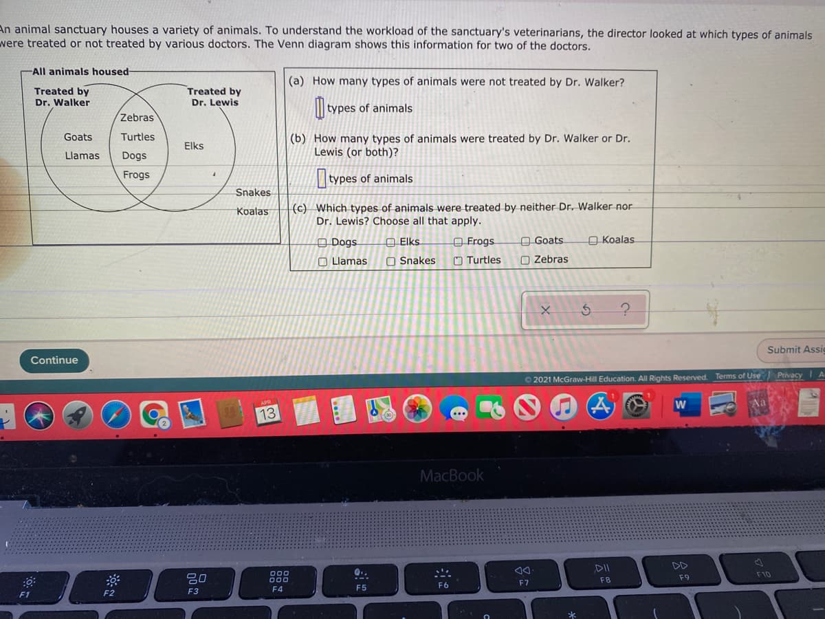 An animal sanctuary houses a variety of animals. To understand the workload of the sanctuary's veterinarians, the director looked at which types of animals
were treated or not treated by various doctors. The Venn diagram shows this information for two of the doctors.
-All animals housed-
(a) How many types of animals were not treated by Dr. Walker?
Treated by
Dr. Walker
Treated by
Dr. Lewis
| types of animals
Zebras
Goats
Turtles
(b) How many types of animals were treated by Dr. Walker or Dr.
Lewis (or both)?
Elks
Llamas
Dogs
Frogs
types of animals
Snakes
(c) Which types of animals were treated by neither Dr. Walker nor
Dr. Lewis? Choose all that apply.
Koalas
O Dogs
A Elks.
O Frogs
A Goats
O Koalas
O Llamas
O Snakes
O Turtles
O Zebras
Submit Assic
Continue
O 2021 McGraw-Hill Education. All Rights Reserved. Terms of Use Privacy A
w
13
MacBook
DII
DD
Q..
80
000
000
F10
F8
F9
F6
F7
F3
F4
F5
F1
F2
