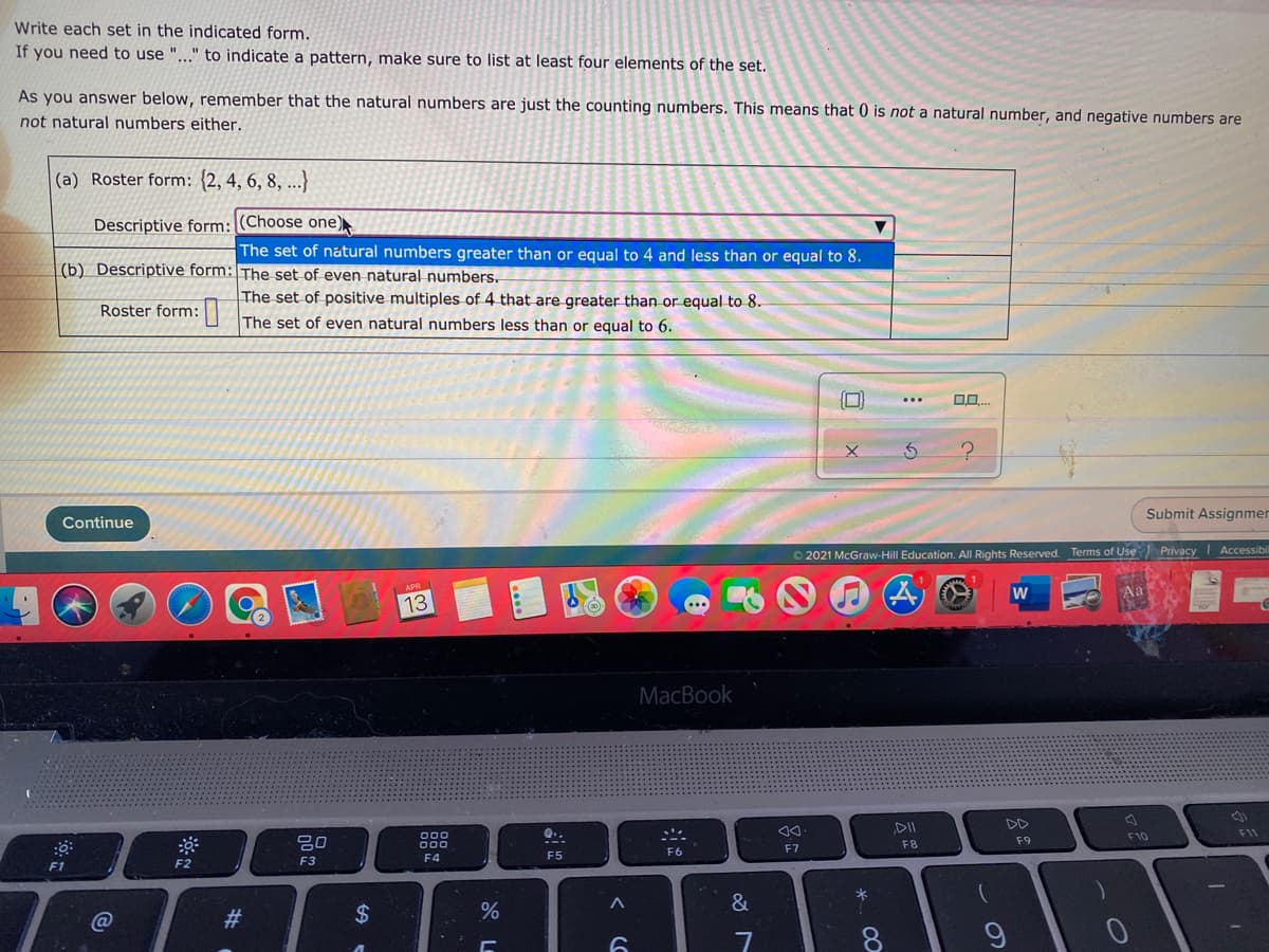Write each set in the indicated form.
If you need to use "..." to indicate a pattern, make sure to list at least four elements of the set.
As you answer below, remember that the natural numbers are just the counting numbers. This means that 0 is not a natural number, and negative numbers are
not natural numbers either.
(a) Roster form: {2, 4, 6, 8, ...)
Descriptive form: (Choose one)
The set of natural numbers greater than or equal to 4 and less than or equal to 8.
(b) Descriptive form: The set of even natural numbers.
The set of positive multiples of 4 that are greater than or equal to 8.
Roster form:|| The set of even natural numbers less than or equal to 6.
...
Submit Assignmer
Continue
O 2021 McGraw-Hill Education. All Rights Reserved. Terms of Use PrivacyI Accessibil
13
MacBook
DII
DD
D00
000
Q..
F11
F10
F8
F9
F6
F7
F4
F5
F2
F3
F1
&
@
23
24
7
8.
