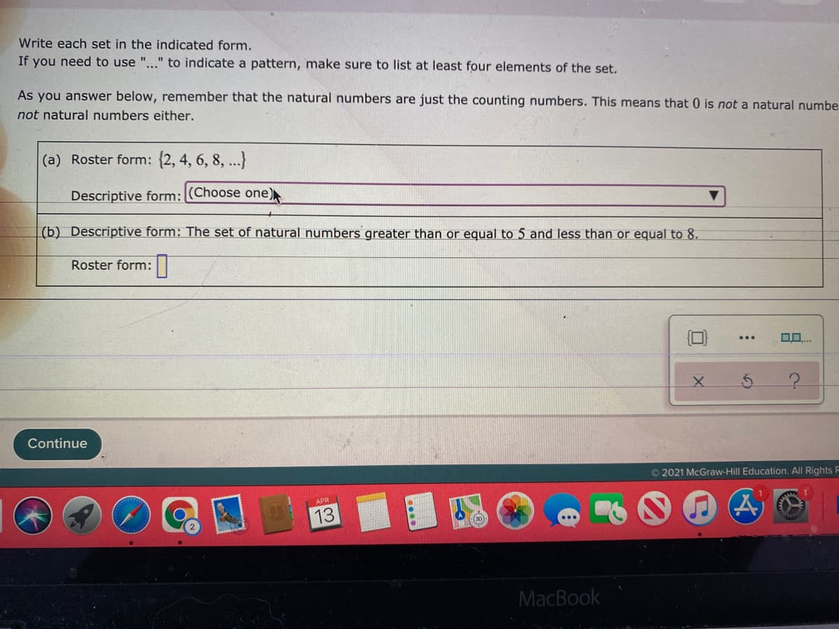 Write each set in the indicated form.
If you need to use "..." to indicate a pattern, make sure to list at least four elements of the set.
As you answer below, remember that the natural numbers are just the counting numbers. This means that 0 is not a natural numbe
not natural numbers either.
(a) Roster form: {2, 4, 6, 8, ..}
Descriptive form: (Choose one)
(b) Descriptive form: The set of natural numbers greater than or equal to 5 and less than or equal to 8.
Roster form:|
O0..
Continue
O 2021 McGraw-Hill Education. All Rights F
APR
13
...
MacBook
