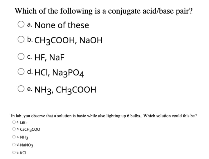 Which of the following is a conjugate acid/base pair?
a. None of these
b. CH3COOH, NaOH
c. HF, NaF
d. HCI, Na3PO4
e. NH3, CH3COOH
In lab, you observe that a solution is basic while also lighting up 6 bulbs. Which solution could this be?
Оa. LiBr
O b. CSCH3COO
c. NH3
d. NANO3
O e. KCI
