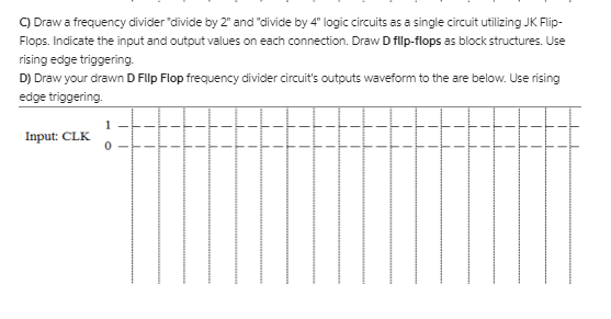 C) Draw a frequency divider 'divide by 2" and "divide by 4" logic circuits as a single circuit utilizing JK Flip-
Flops. Indicate the input and output values on each connection. Draw D filp-flops as block structures. Use
rising edge triggering.
D) Draw your drawn D Flp Flop frequency divider circuit's outputs waveform to the are below. Use rising
edge triggering.
1
Input: CLK
