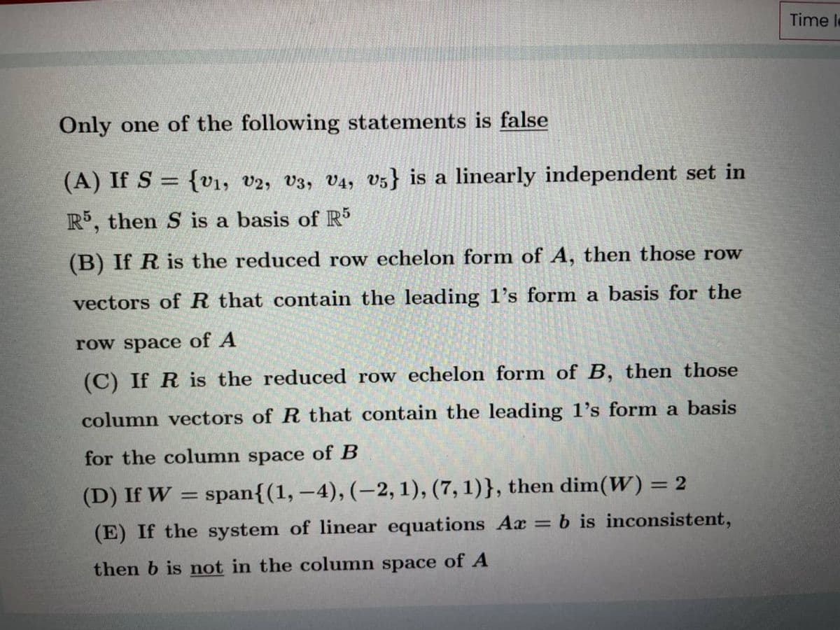 Time le
Only one of the following statements is false
(A) If S = {v1, V2, V3, V4, v5} is a linearly independent set in
R, then S is a basis of R
(B) If R is the reduced row echelon form of A, then those row
vectors of R that contain the leading 1's form a basis for the
row space of A
(C) If R is the reduced row echelon form of B, then those
column vectors of R that contain the leading l's form a basis
for the column space of B
(D) If W
span{(1, –4), (-2, 1), (7, 1)}, then dim(W) = 2
(E) If the system of linear equations Ax
b is inconsistent,
%3D
then b is not in the column space of A
