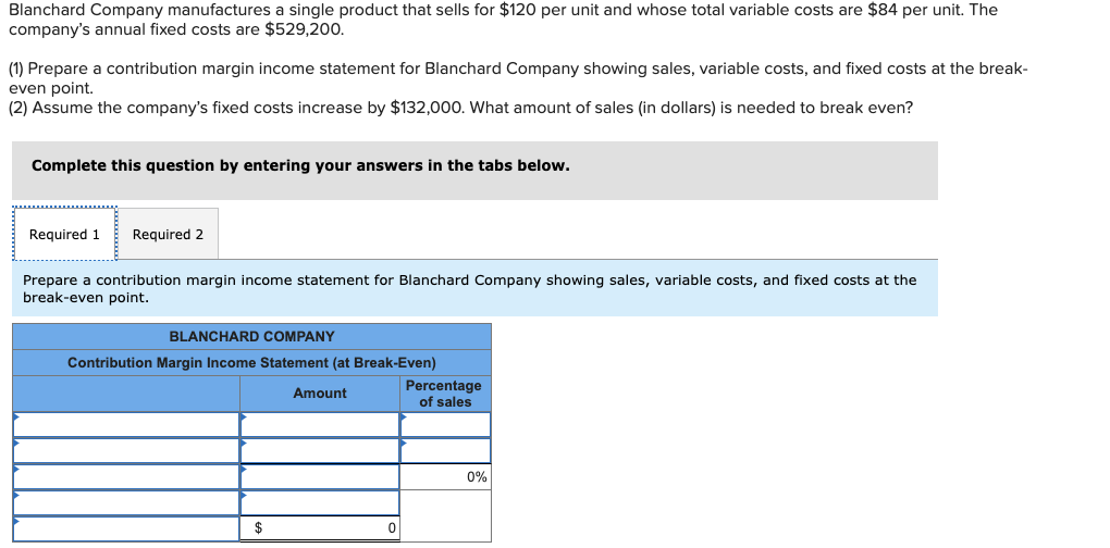 Blanchard Company manufactures a single product that sells for $120 per unit and whose total variable costs are $84 per unit. The
company's annual fixed costs are $529,20.
(1) Prepare a contribution margin income statement for Blanchard Company showing sales, variable costs, and fixed costs at the break-
even point.
(2) Assume the company's fixed costs increase by $132,000. What amount of sales (in dollars) is needed to break even?
Complete this question by entering your answers in the tabs below.
Required 1
Required 2
Prepare a contribution margin income statement for Blanchard Company showing sales, variable costs, and fixed costs at the
break-even point.
BLANCHARD COMPANY
Contribution Margin Income Statement (at Break-Even)
Percentage
of sales
Amount
0%
$
