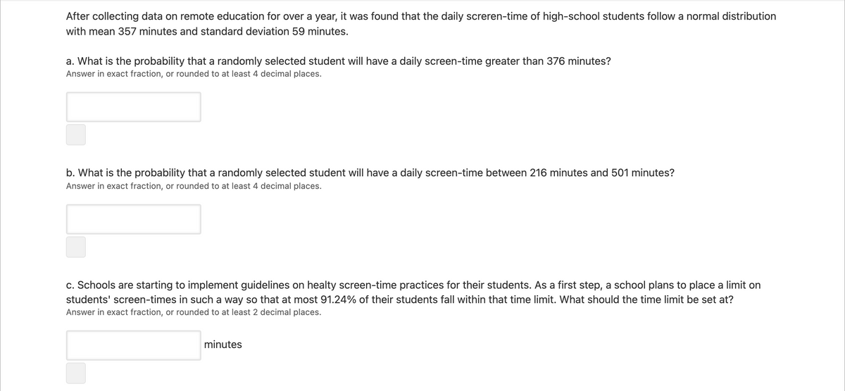 After collecting data on remote education for over a year, it was found that the daily screren-time of high-school students follow a normal distribution
with mean 357 minutes and standard deviation 59 minutes.
a. What is the probability that a randomly selected student will have a daily screen-time greater than 376 minutes?
Answer in exact fraction, or rounded to at least 4 decimal places.
b. What is the probability that a randomly selected student will have a daily screen-time between 216 minutes and 501 minutes?
Answer in exact fraction, or rounded to at least 4 decimal places.
c. Schools are starting to implement guidelines on healty screen-time practices for their students. As a first step, a school plans to place a limit on
students' screen-times in such a way so that at most 91.24% of their students fall within that time limit. What should the time limit be set at?
Answer in exact fraction, or rounded to at least 2 decimal places.
minutes
