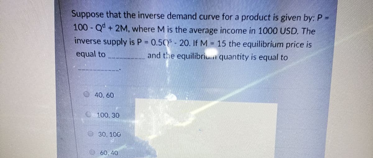 Suppose that the inverse demand curve for a product is given by: P =
100-Qd +2M, where M is the average income in 1000 USD. The
inverse supply is P 0.50 - 20. If M 15 the equilibrium price is
equal to
and the equilibriu.n quantity is equal to
40, 60
C 100, 30
30, 100
60, 40
