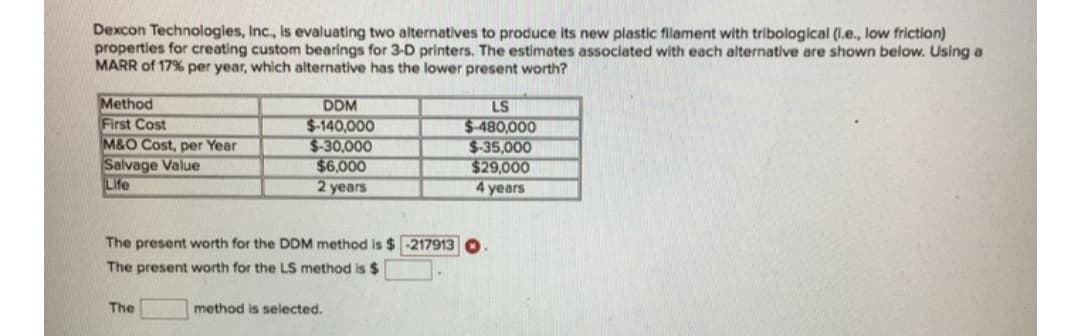 Dexcon Technologles, Inc., Is evaluating two alternatives to produce its new plastic filament with tribological (I.e., low friction)
properties for creating custom bearings for 3-D printers. The estimates associated with each alternative are shown below. Using a
MARR of 17% per year, which alternative has the lower present worth?
Method
First Cost
M&O Cost, per Year
Salvage Value
Life
DDM
LS
$-140,000
$-30,000
$6,000
2 years
$-480,000
$-35,000
$29,000
4 years
The present worth for the DDM method is $ -217913
The present worth for the LS method is $
The
method is selected.
