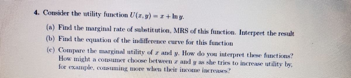 4. Consider the utility function U(r,g) r + Iny.
(a) Find the marginal rate of substitution. MRS of this function. Interpret the result
(b) Find the equation of the indifference curve for this function
(c) Compare the marginal utility of r and y. How do you interpret these functions?
How might a consumer choose between e and y as she tries to increase utility by,
for example, consuming more when their income increases?
