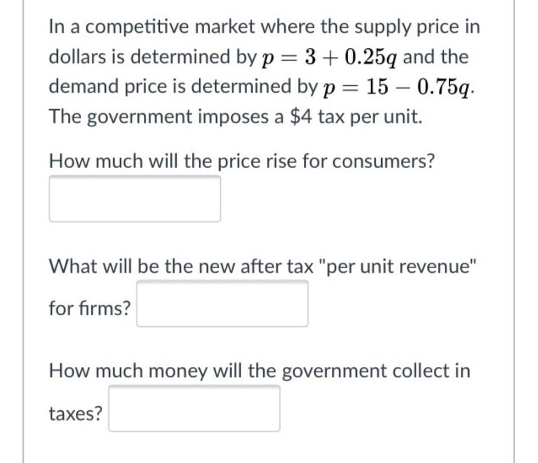 In a competitive market where the supply price in
dollars is determined by p = 3 + 0.25q and the
demand price is determined by p = 15 – 0.75q.
The government imposes a $4 tax per unit.
How much will the price rise for consumers?
What will be the new after tax "per unit revenue"
for firms?
How much money will the government collect in
taxes?
