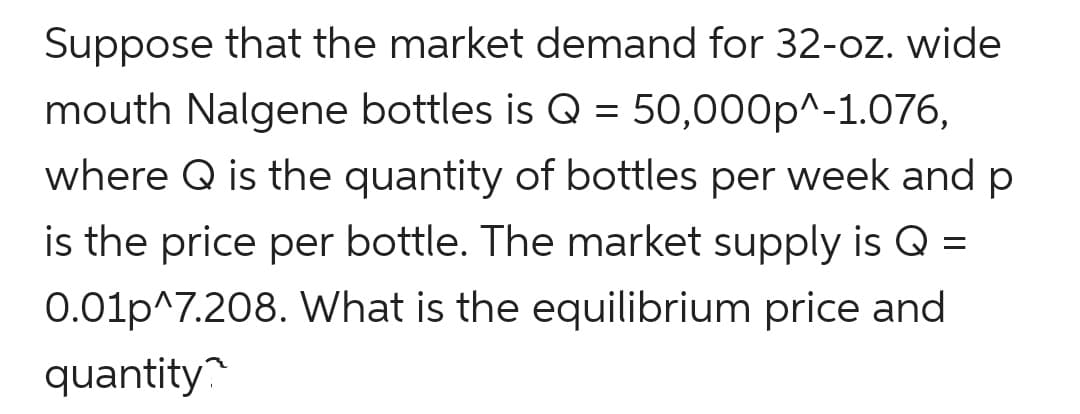 Suppose that the market demand for 32-oz. wide
mouth Nalgene bottles is Q = 50,000p^-1.076,
where Q is the quantity of bottles per week and p
is the price per bottle. The market supply is Q =
0.01p^7.208. What is the equilibrium price and
quantity
