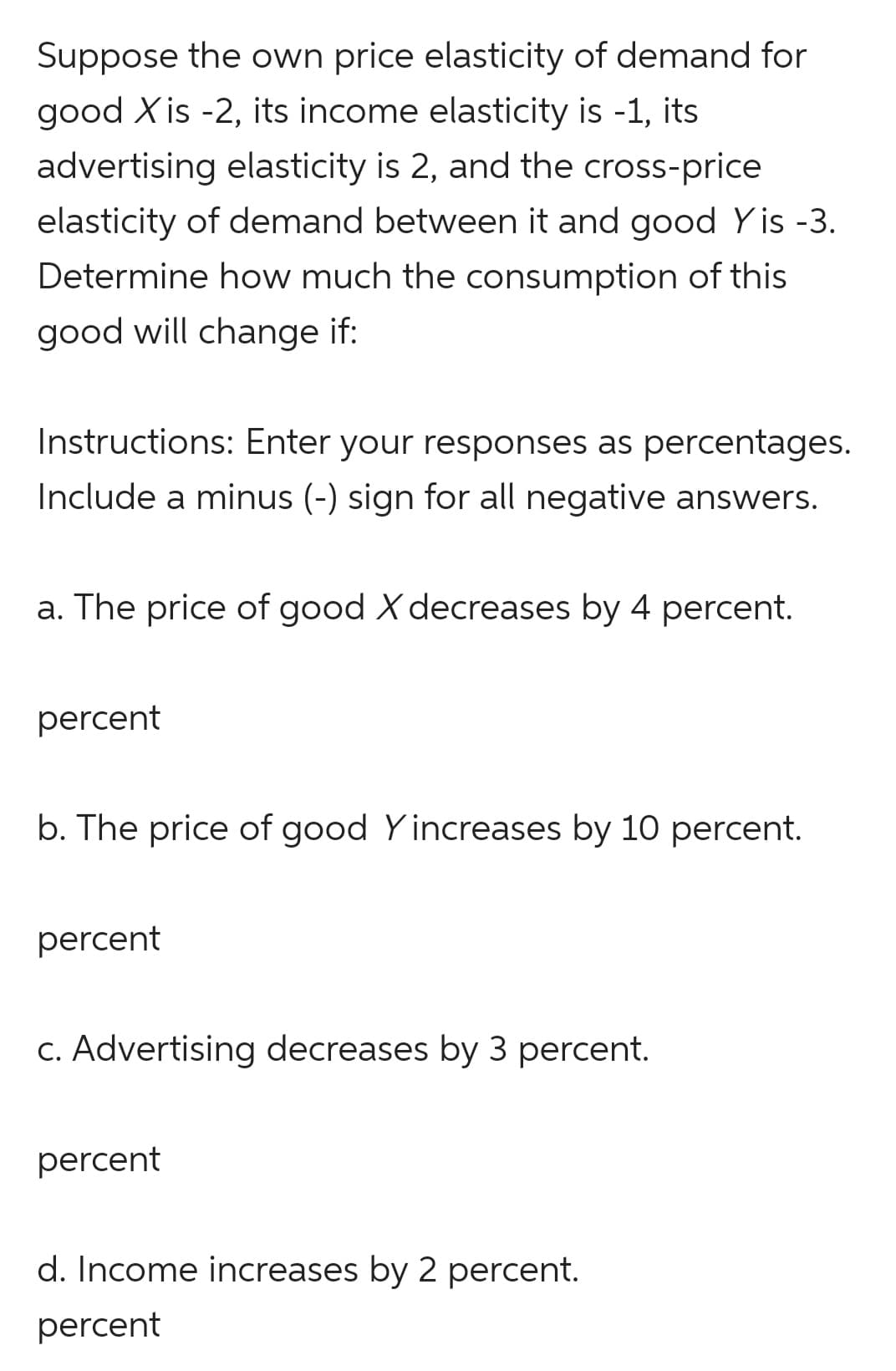 Suppose the own price elasticity of demand for
good X is -2, its income elasticity is -1, its
advertising elasticity is 2, and the cross-price
elasticity of demand between it and good Yis -3.
Determine how much the consumption of this
good will change if:
Instructions: Enter your responses as percentages.
Include a minus (-) sign for all negative answers.
a. The price of good X decreases by 4 percent.
percent
b. The price of good Yincreases by 10 percent.
percent
c. Advertising decreases by 3 percent.
percent
d. Income increases by 2 percent.
percent
