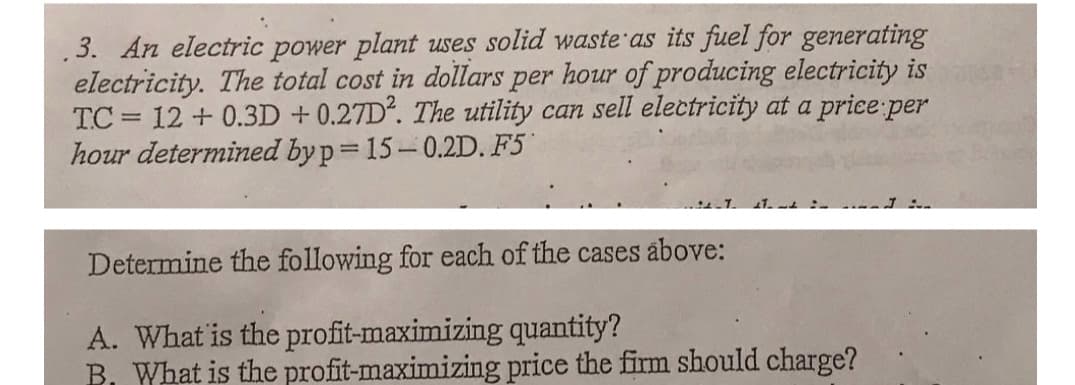 3. An electric power plant uses solid waste as its fuel for generating
electricity. The total cost in dollars per hour of producing electricity is
TC = 12 + 0.3D + 0.27D. The utility can sell electricity at a price:per
hour determined byp= 15-0.2D. F5
Determine the following for each of the cases above:
A. What is the profit-maximizing quantity?
B, What is the profit-maximizing price the firm should charge?
