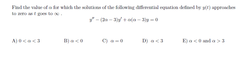Find the value of a for which the solutions of the following differential equation defined by y(t) approaches
to zero as t goes to o .
y" – (2a – 3)y/ + a(a – 3)y = 0
A) 0<α<3
B) a < 0
C) a = 0
D) a < 3
Ε ) α<0and α > 3
