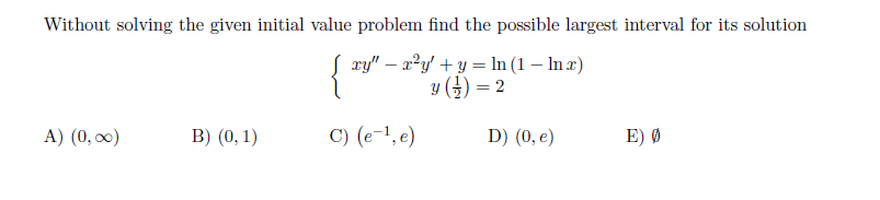 Without solving the given initial value problem find the possible largest interval for its solution
{
S xy" – a²y' + y = ln (1 – In x)
y () = 2
A) (0, 0)
B) (0, 1)
C) (e-1, e)
D) (0, e)
E) Ø
