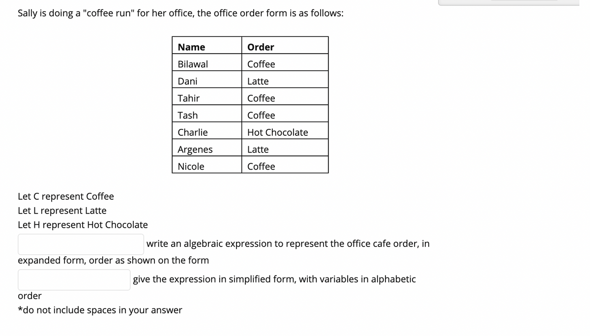 Sally is doing a "coffee run" for her office, the office order form is as follows:
Name
Order
Bilawal
Coffee
Dani
Latte
Tahir
Coffee
Tash
Coffee
Charlie
Hot Chocolate
Argenes
Latte
Nicole
Coffee
Let C represent Coffee
Let L represent Latte
Let H represent Hot Chocolate
write an algebraic expression to represent the office cafe order, in
expanded form, order as shown on the form
give the expression in simplified form, with variables in alphabetic
order
*do not include spaces in your answer
