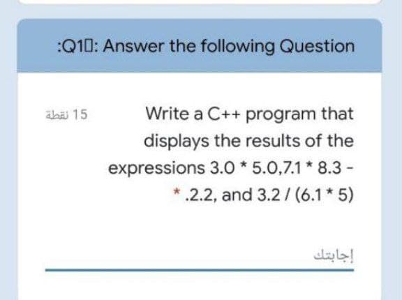 :Q10: Answer the following Question
äbäi 15
Write a C++ program that
displays the results of the
expressions 3.0 * 5.0,7.1* 8.3 -
.2.2, and 3.2/ (6.1 * 5)
إجابتك
