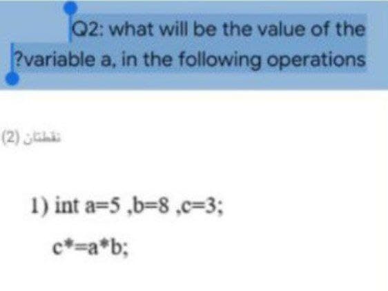 Q2: what will be the value of the
?variable a, in the following operations
(2) jah
1) int a=5 ,b38,c=3;
c*=a*b;
