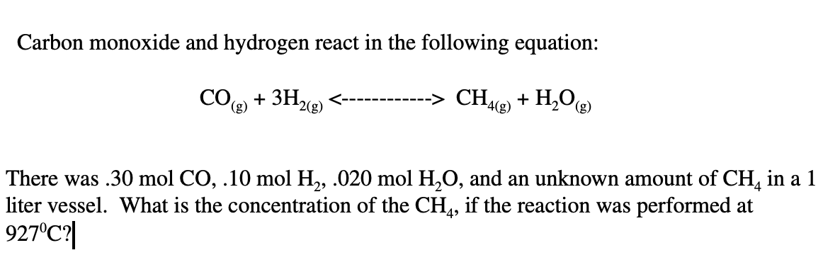 Carbon monoxide and hydrogen react in the following equation:
+ 3H2(g)
CH2) + H,O@)
----
4(g)
(g)
There was .30 mol CO, .10 mol H,, .020 mol H,O, and an unknown amount of CH, in a 1
liter vessel. What is the concentration of the CH,, if the reaction was performed at
927°C|
49
