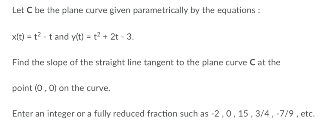 Let C be the plane curve given parametrically by the equations :
x(t) = t² - t and y(t) = t² + 2t - 3.
%3D
Find the slope of the straight line tangent to the plane curve C at the
point (0 , 0) on the curve.
Enter an integer or a fully reduced fraction such as -2 , 0, 15 , 3/4 , -7/9 , etc.

