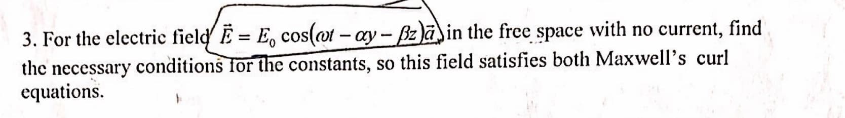 3. For the electric field' E = E, cos(ot - ay - Bzain the free space with no current, find
the necessary conditions for the constants, so this field satisfies both Maxwell's curl
equations
