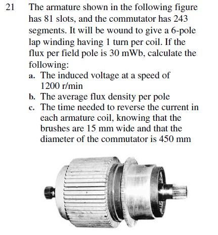 21
The armature shown in the following figure
has 81 slots, and the commutator has 243
segments. It will be wound to give a 6-pole
lap winding having 1 turn per coil. If the
flux per field pole is 30 mWb, calculate the
following:
a. The induced voltage at a speed of
1200 r/min
b. The average flux density per pole
c. The time needed to reverse the current in
each armature coil, knowing that the
brushes are 15 mm wide and that the
diameter of the commutator is 450 mm
