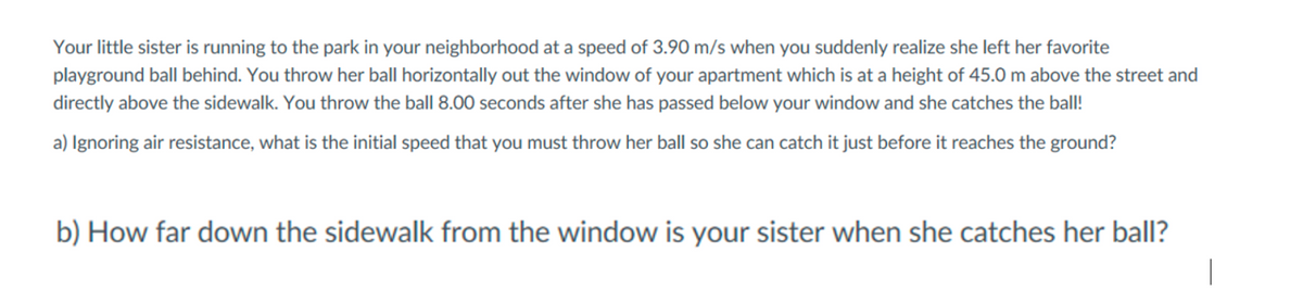 Your little sister is running to the park in your neighborhood at a speed of 3.90 m/s when you suddenly realize she left her favorite
playground ball behind. You throw her ball horizontally out the window of your apartment which is at a height of 45.0 m above the street and
directly above the sidewalk. You throw the ball 8.00 seconds after she has passed below your window and she catches the ball!
a) Ignoring air resistance, what is the initial speed that you must throw her ball so she can catch it just before it reaches the ground?
b) How far down the sidewalk from the window is your sister when she catches her ball?
