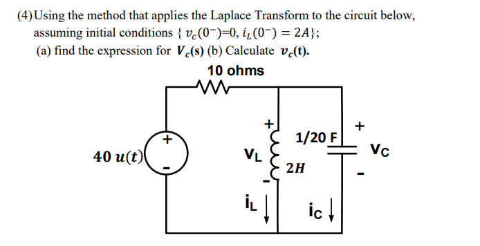 (4) Using the method that applies the Laplace Transform to the circuit below,
assuming initial conditions { v.(0-)=0, i¿ (0-) = 2A};
(a) find the expression for V.(s) (b) Calculate v.(t).
10 ohms
+
+
1/20 F
Vc
VL
40 u(t)
2H
İL | ic!
