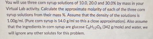 You will use three corn syrup solutions of 10.0, 20.0 and 30.0% by mass in your
Virtual Lab activity. Calculate the approximate molarity of each of the three corn
syrup solutions from their mass %. Assume that the density of the solutions is
1.00g/ml. (Pure corn syrup is 14.0 g/ml so this a close approximation). Also assume
that the ingredients in corn syrup are glucose C6H12O6 (342 g/mole) and water, we
will ignore any other solutes for this problem.