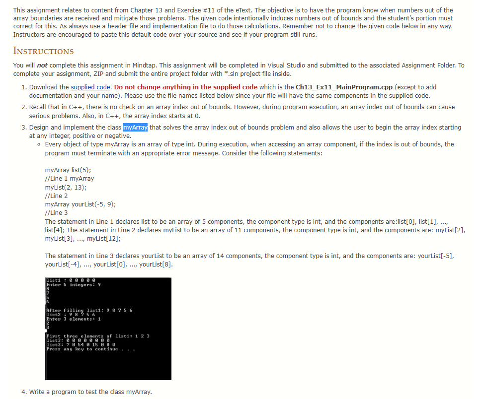 This assignment relates to content from Chapter 13 and Exercise #11 of the eText. The objective is to have the program know when numbers out of the
array boundaries are received and mitigate those problems. The given code intentionally induces numbers out of bounds and the student's portion must
correct for this. As always use a header file and implementation file to do those calculations. Remember not to change the given code below in any way.
Instructors are encouraged to paste this default code over your source and see if your program still runs.
INSTRUCTIONS
You will not complete this assignment in Mindtap. This assignment will be completed in Visual Studio and submitted to the associated Assignment Folder. To
complete your assignment, ZIP and submit the entire project folder with *.sln project file inside.
1. Download the supplied code. Do not change anything in the supplied code which is the Ch13_Ex11_MainProgram.cpp (except to add
documentation and your name). Please use the file names listed below since your file will have the same components in the supplied code.
2. Recall that in C++, there is no check on an array index out of bounds. However, during program execution, an array index out of bounds can cause
serious problems. Also, in C++, the array index starts at 0.
3. Design and implement the class myArray that solves the array index out of bounds problem and also allows the user to begin the array index starting
at any integer, positive or negative.
• Every object of type myArray is an array of type int. During execution, when accessing an array component, if the index is out of bounds, the
program must terminate with an appropriate error message. Consider the following statements:
4. Write
myArray list(5);
//Line 1 myArray
myList(2, 13);
//Line 2
myArray yourList(-5, 9);
//Line 3
The statement in Line declares list to be an array of 5 components, the component type is int, and the components are:list[0], list[1], ...,
list[4]; The statement in Line 2 declares myList to be an array of 11 components, the component type is int, and the components are: myList[2],
myList[3], ..., myList[12];
The statement in Line 3 declares yourList to be an array of 14 components, the component type is int, and the components are: yourList[-5],
yourList[-4], ..., yourList[0], ..., yourList[8].
listi: 88888
Enter 5 integers: 9
8
After filling listi: 98756
list2: 98256
Enter 3 elements: 1
19
First three elements of listi: 1 2 3
list3: 00000000
list3: 7 0 54 8 15 88 8
Press any key to continue...
program to test the class myArray.