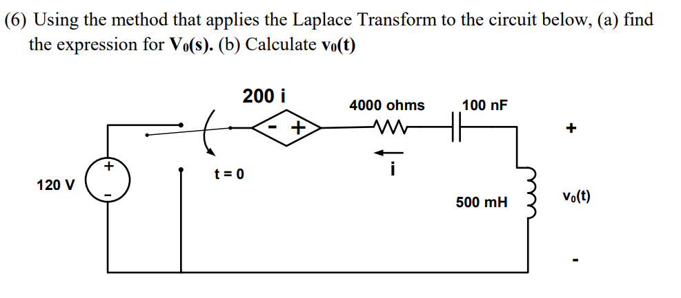 (6) Using the method that applies the Laplace Transform to the circuit below, (a) find
the expression for Vo(s). (b) Calculate vo(t)
200 i
4000 ohms
100 nF
+
t = 0
120 V
Vo(t)
500 mH
