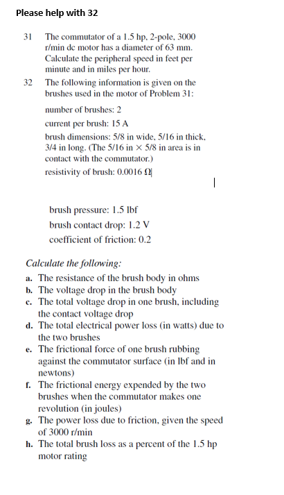 Please help with 32
31 The commutator of a 1.5 hp, 2-pole, 3000
r/min de motor has a diameter of 63 mm.
Calculate the peripheral speed in feet per
minute and in miles per hour.
32 The following information is given on the
brushes used in the motor of Problem 31:
number of brushes: 2
current per brush: 15 A
brush dimensions: 5/8 in wide, 5/16 in thick,
3/4 in long. (The 5/16 in × 5/8 in area is in
contact with the commutator.)
resistivity of brush: 0.0016 Q
brush pressure: 1.5 Ibf
brush contact drop: 1.2 V
coefficient of friction: 0.2
Calculate the following:
a. The resistance of the brush body in ohms
b. The voltage drop in the brush body
c. The total voltage drop in one brush, including
the contact voltage drop
d. The total electrical power loss (in watts) due to
the two brushes
e. The frictional force of one brush rubbing
against the commutator surface (in Ibf and in
newtons)
f. The frictional energy expended by the two
brushes when the commutator makes one
revolution (in joules)
g. The power loss due to friction, given the speed
of 3000 r/min
h. The total brush loss as a percent of the 1.5 hp
motor rating
