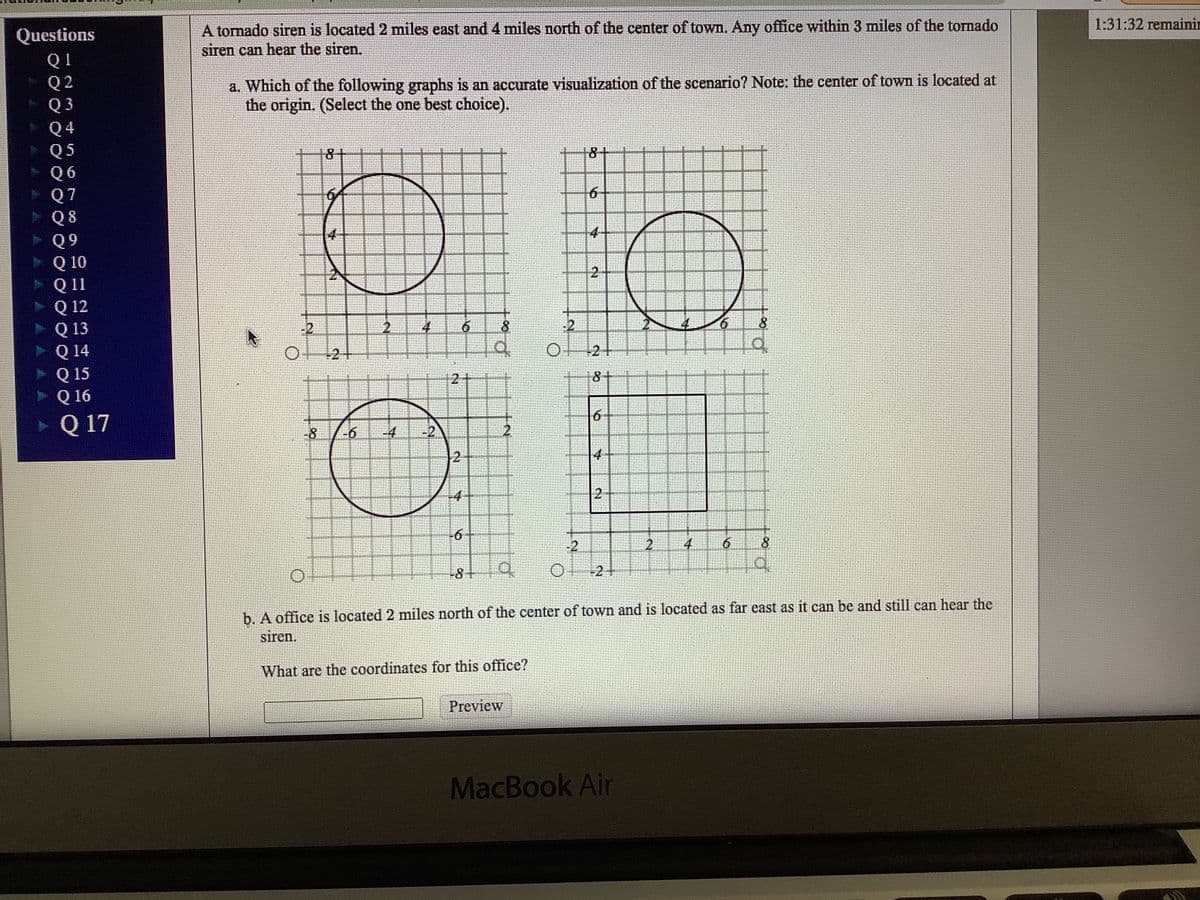 A tomado siren is located 2 miles east and4 miles north of the center of town. Any office within 3 miles of the tornado
siren can hear the siren.
1:31:32 remainin
Questions
Q 1
Q 2
Q 3
a. Which of the following graphs is an accurate visualization of the scenario? Note: the center of town is located at
the origin. (Select the one best choice).
Q 4
Q 5
Q 6
Q 7
Q 8
8+
8+
4-
Q 10
Q11
Q 12
Q 13
Q 14
Q 15
Q 16
Q 17
2-
-2
8
-2
8.
2+
of
+2+
2
8.
6.
-8
-6
-4
-2
2.
4
-2
2.
4
-8
O2+
b. A office is located 2 miles north of the center of town and is located as far east as it can be and still can hear the
sıren.
What are the coordinates for this office?
Preview
MacBook Air
6.
2.
6.
2.
6.
2.
9.

