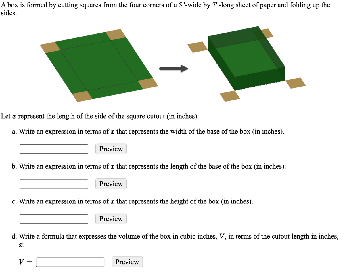 A box is formed by cutting squares from the four corners of a 5"-wide by 7"-long sheet of paper and folding up the
sides.
Let x represent the length of the side of the square cutout (in inches).
a. Write an expression in terms of x that represents the width of the base of the box (in inches).
Preview
b. Write an expression in terms of x that represents the length of the base of the box (in inches).
Preview
c. Write an expression in terms of x that represents the height of the box (in inches).
Preview
d. Write a formula that expresses the volume of the box in cubic inches, V, in terms of the cutout length in inches,
x.
V
Preview
