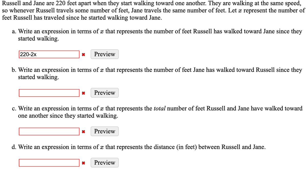 Russell and Jane are 220 feet apart when they start walking toward one another. They are walking at the same speed,
so whenever Russell travels some number of feet, Jane travels the same number of feet. Let x represent the number of
feet Russell has traveled since he started walking toward Jane.
a. Write an expression in terms of x that represents the number of feet Russell has walked toward Jane since they
started walking.
220-2x
Preview
b. Write an expression in terms of x that represents the number of feet Jane has walked toward Russell since they
started walking.
Preview
c. Write an expression in terms of x that represents the total number of feet Russell and Jane have walked toward
one another since they started walking.
Preview
d. Write an expression in terms of x that represents the distance (in feet) between Russell and Jane.
Preview
