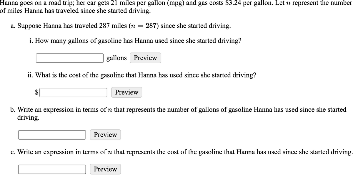 Hanna goes on a road trip; her car gets 21 miles per gallon (mpg) and gas costs $3.24 per gallon. Let n represent the number
of miles Hanna has traveled since she started driving.
a. Suppose Hanna has traveled 287 miles (n = 287) since she started driving.
i. How many gallons of gasoline has Hanna used since she started driving?
gallons Preview
ii. What is the cost of the gasoline that Hanna has used since she started driving?
2$
Preview
b. Write an expression in terms of n that represents the number of gallons of gasoline Hanna has used since she started
driving.
Preview
c. Write an expression in terms of n that represents the cost of the gasoline that Hanna has used since she started driving.
Preview
