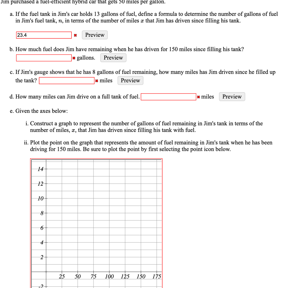 Jim purchased a fuel-efficient hybrid car that gets 50 miles per gallon.
a. If the fuel tank in Jim's car holds 13 gallons of fuel, define a formula to determine the number of gallons of fuel
in Jim's fuel tank, n, in terms of the number of miles x that Jim has driven since filling his tank.
23.4
Preview
b. How much fuel does Jim have remaining when he has driven for 150 miles since filling his tank?
* gallons.
Preview
c. If Jim's gauge shows that he has 8 gallons of fuel remaining, how many miles has Jim driven since he filled up
the tank?
* miles
Preview
d. How many miles can Jim drive on a full tank of fuel.
* miles
Preview
e. Given the axes below:
i. Construct a graph to represent the number of gallons of fuel remaining in Jim's tank in terms of the
number of miles, x, that Jim has driven since filling his tank with fuel.
ii. Plot the point on the graph that represents the amount of fuel remaining in Jim's tank when he has been
driving for 150 miles. Be sure to plot the point by first selecting the point icon below.
14
12
10
25
50
75
100
125
150
175
-2
