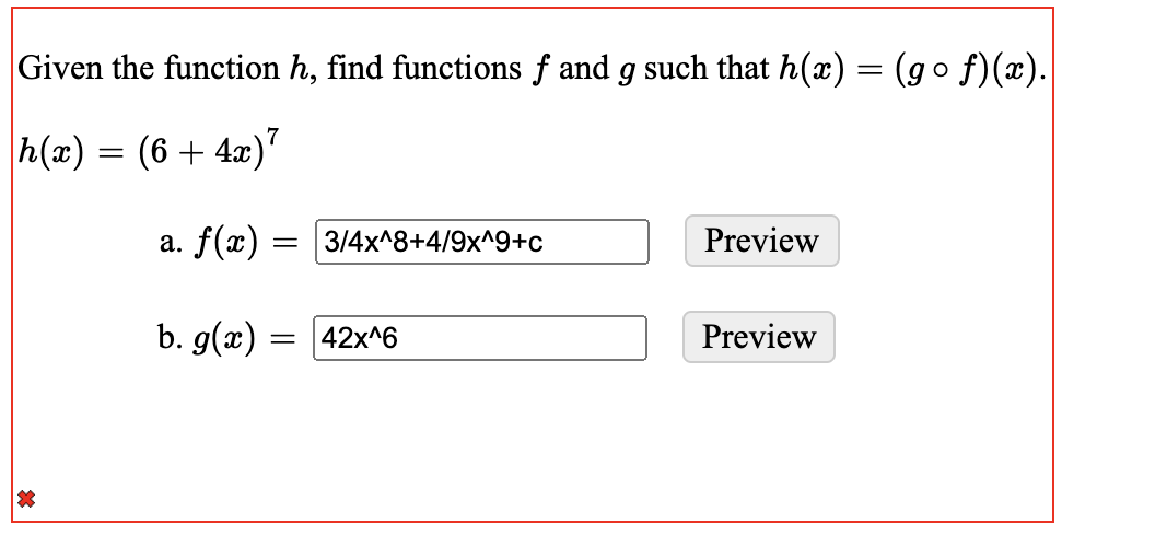 Given the function h, find functions f and g such that h(x) = (g o f)(x).
h(x) = (6+ 4x)"
a. f(x) = 3/4x^8+4/9x^9+c
Preview
b. g(x) =
42x^6
Preview
