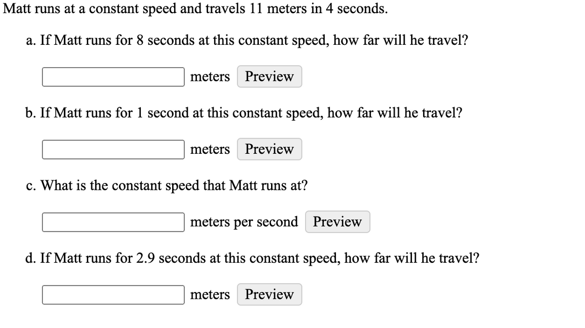 Matt runs at a constant speed and travels 11 meters in 4 seconds.
a. If Matt runs for 8 seconds at this constant speed, how far will he travel?
meters
Preview
b. If Matt runs for 1 second at this constant speed, how far will he travel?
meters
Preview
c. What is the constant speed that Matt runs at?
meters per second Preview
d. If Matt runs for 2.9 seconds at this constant speed, how far will he travel?
meters Preview
