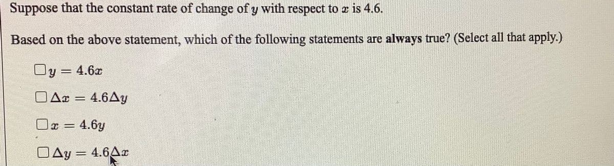 Suppose that the constant rate of change of y with respect to z is 4.6.
Based on the above statement, which of the following statements are always true? (Select all that apply.)
Oy = 4.6x
DA¤ = 4.6Ay
Oa = 4.6y
DAy = 4.6Ar
